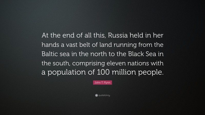 John T. Flynn Quote: “At the end of all this, Russia held in her hands a vast belt of land running from the Baltic sea in the north to the Black Sea in the south, comprising eleven nations with a population of 100 million people.”
