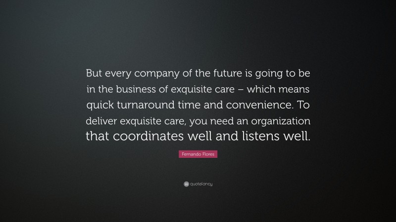 Fernando Flores Quote: “But every company of the future is going to be in the business of exquisite care – which means quick turnaround time and convenience. To deliver exquisite care, you need an organization that coordinates well and listens well.”
