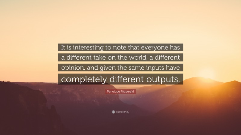Penelope Fitzgerald Quote: “It is interesting to note that everyone has a different take on the world, a different opinion, and given the same inputs have completely different outputs.”