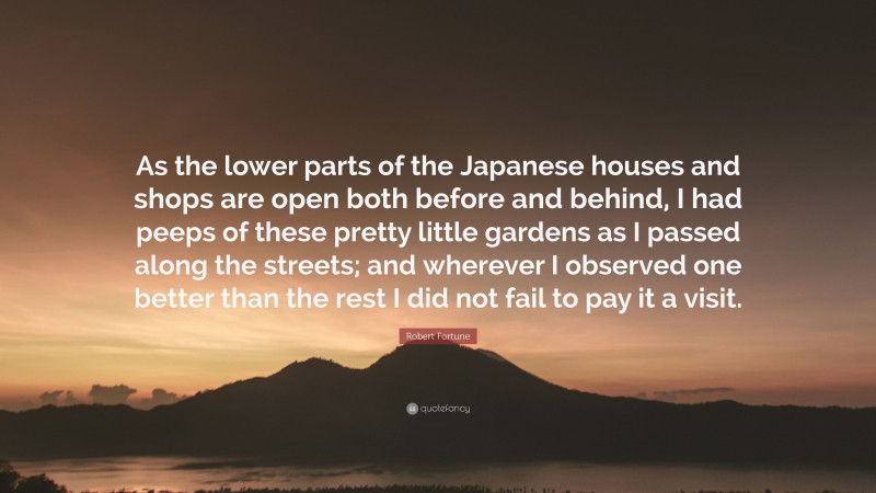 Robert Fortune Quote: “As the lower parts of the Japanese houses and shops are open both before and behind, I had peeps of these pretty little gardens as I passed along the streets; and wherever I observed one better than the rest I did not fail to pay it a visit.”