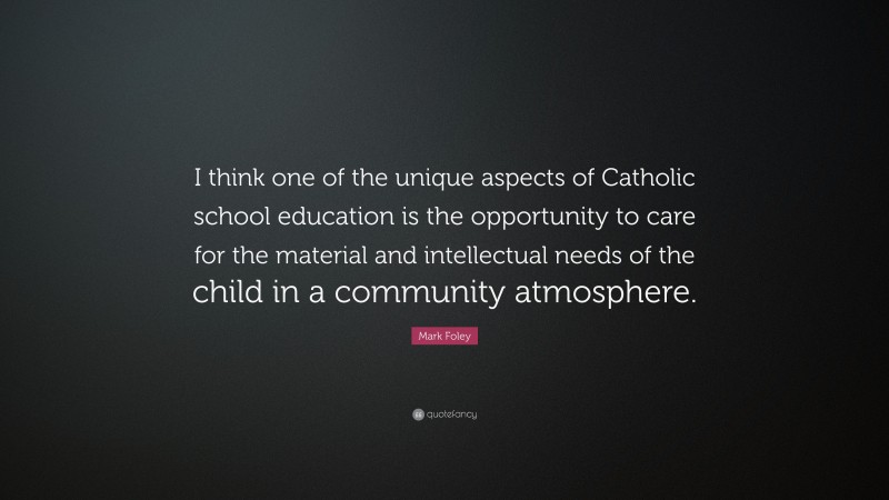 Mark Foley Quote: “I think one of the unique aspects of Catholic school education is the opportunity to care for the material and intellectual needs of the child in a community atmosphere.”