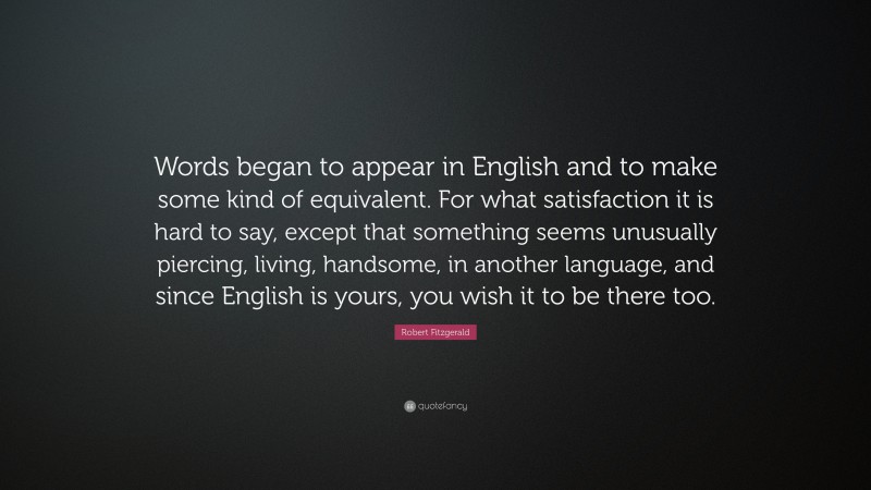 Robert Fitzgerald Quote: “Words began to appear in English and to make some kind of equivalent. For what satisfaction it is hard to say, except that something seems unusually piercing, living, handsome, in another language, and since English is yours, you wish it to be there too.”