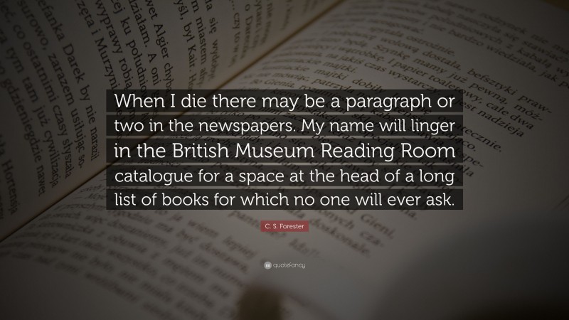 C. S. Forester Quote: “When I die there may be a paragraph or two in the newspapers. My name will linger in the British Museum Reading Room catalogue for a space at the head of a long list of books for which no one will ever ask.”