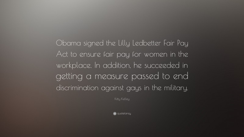 Kitty Kelley Quote: “Obama signed the Lilly Ledbetter Fair Pay Act to ensure fair pay for women in the workplace. In addition, he succeeded in getting a measure passed to end discrimination against gays in the military.”