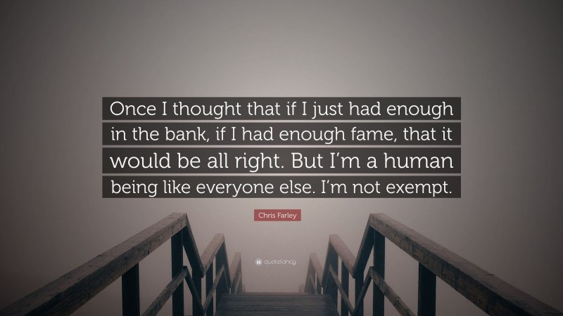 Chris Farley Quote: “Once I thought that if I just had enough in the bank, if I had enough fame, that it would be all right. But I’m a human being like everyone else. I’m not exempt.”