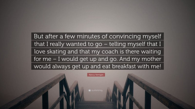 Nancy Kerrigan Quote: “But after a few minutes of convincing myself that I really wanted to go – telling myself that I love skating and that my coach is there waiting for me – I would get up and go. And my mother would always get up and eat breakfast with me!”