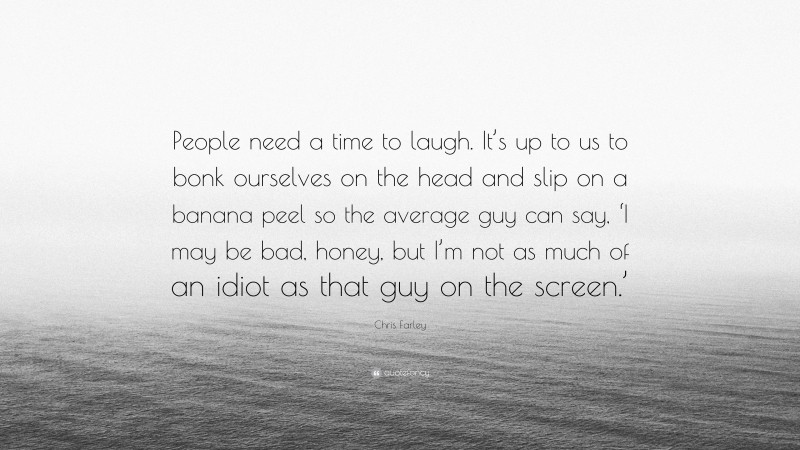 Chris Farley Quote: “People need a time to laugh. It’s up to us to bonk ourselves on the head and slip on a banana peel so the average guy can say, ‘I may be bad, honey, but I’m not as much of an idiot as that guy on the screen.’”