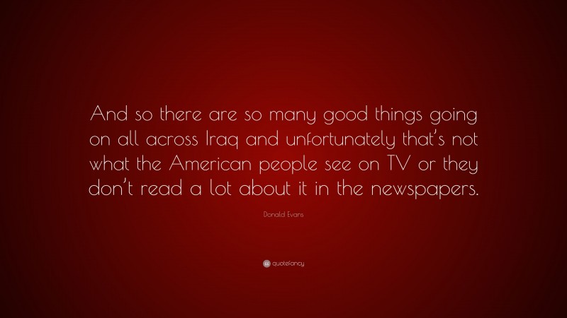 Donald Evans Quote: “And so there are so many good things going on all across Iraq and unfortunately that’s not what the American people see on TV or they don’t read a lot about it in the newspapers.”