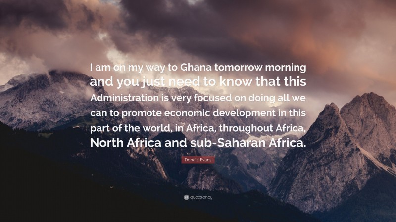 Donald Evans Quote: “I am on my way to Ghana tomorrow morning and you just need to know that this Administration is very focused on doing all we can to promote economic development in this part of the world, in Africa, throughout Africa, North Africa and sub-Saharan Africa.”