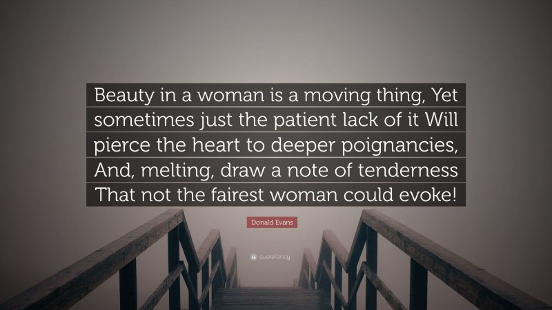 Donald Evans Quote: “Beauty in a woman is a moving thing, Yet sometimes just the patient lack of it Will pierce the heart to deeper poignancies, And, melting, draw a note of tenderness That not the fairest woman could evoke!”