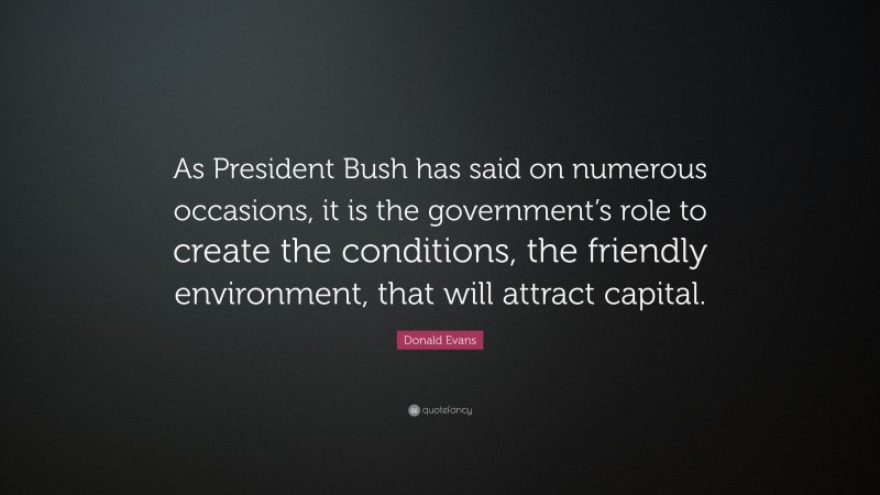 Donald Evans Quote: “As President Bush has said on numerous occasions, it is the government’s role to create the conditions, the friendly environment, that will attract capital.”