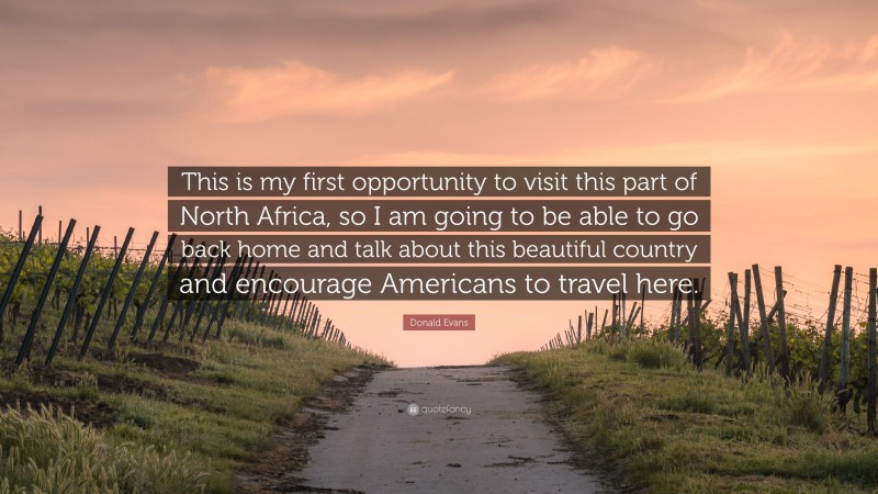 Donald Evans Quote: “This is my first opportunity to visit this part of North Africa, so I am going to be able to go back home and talk about this beautiful country and encourage Americans to travel here.”