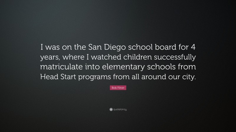 Bob Filner Quote: “I was on the San Diego school board for 4 years, where I watched children successfully matriculate into elementary schools from Head Start programs from all around our city.”