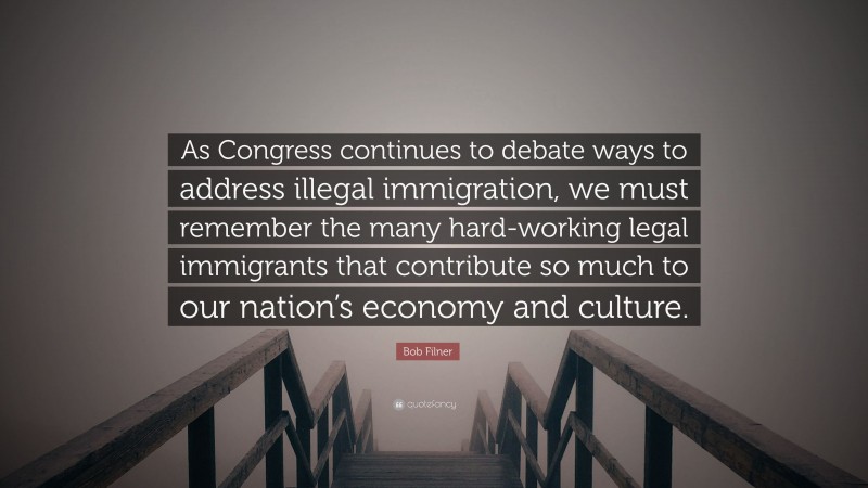 Bob Filner Quote: “As Congress continues to debate ways to address illegal immigration, we must remember the many hard-working legal immigrants that contribute so much to our nation’s economy and culture.”