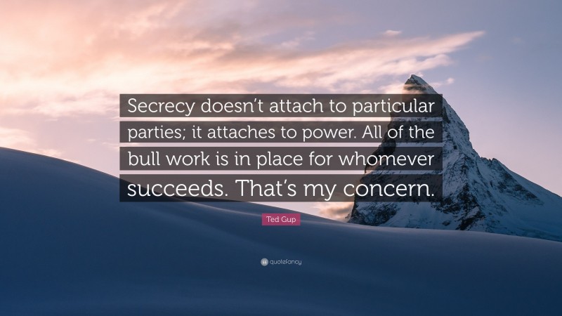 Ted Gup Quote: “Secrecy doesn’t attach to particular parties; it attaches to power. All of the bull work is in place for whomever succeeds. That’s my concern.”