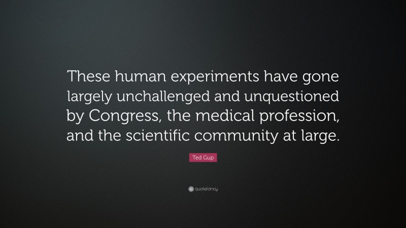 Ted Gup Quote: “These human experiments have gone largely unchallenged and unquestioned by Congress, the medical profession, and the scientific community at large.”