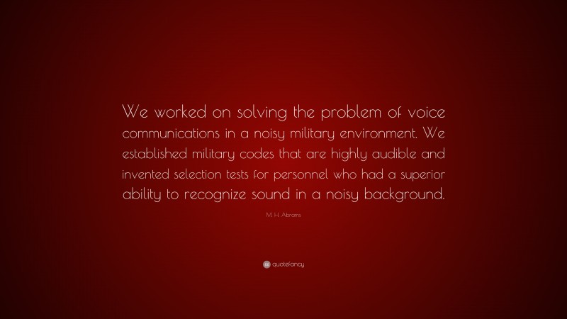 M. H. Abrams Quote: “We worked on solving the problem of voice communications in a noisy military environment. We established military codes that are highly audible and invented selection tests for personnel who had a superior ability to recognize sound in a noisy background.”