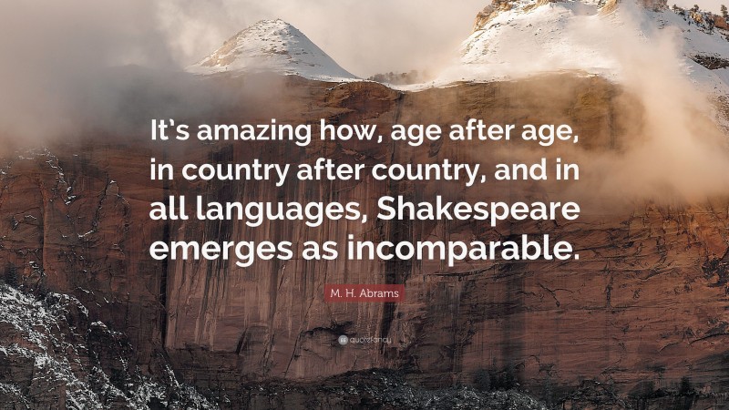 M. H. Abrams Quote: “It’s amazing how, age after age, in country after country, and in all languages, Shakespeare emerges as incomparable.”
