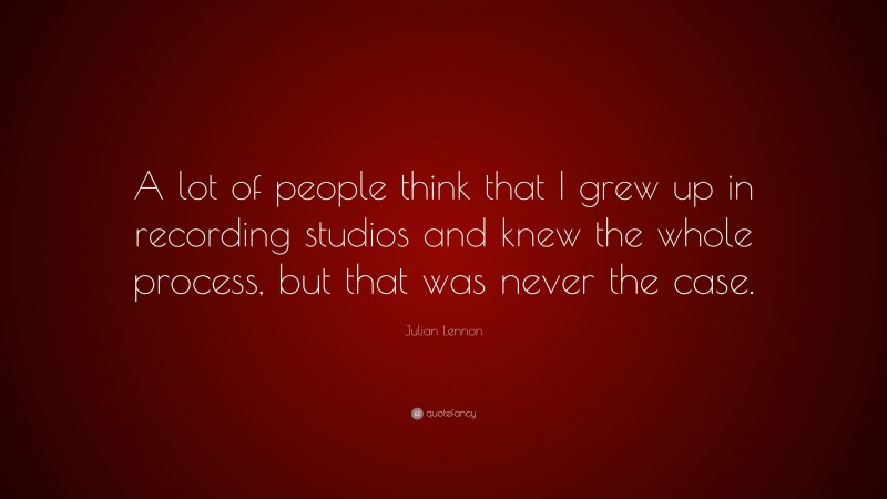 Julian Lennon Quote: “A lot of people think that I grew up in recording studios and knew the whole process, but that was never the case.”