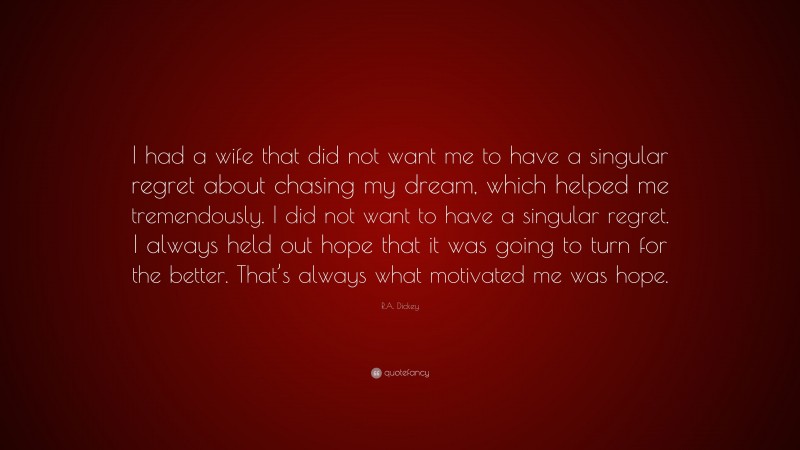 R.A. Dickey Quote: “I had a wife that did not want me to have a singular regret about chasing my dream, which helped me tremendously. I did not want to have a singular regret. I always held out hope that it was going to turn for the better. That’s always what motivated me was hope.”