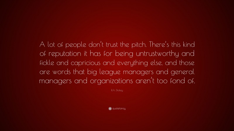 R.A. Dickey Quote: “A lot of people don’t trust the pitch. There’s this kind of reputation it has for being untrustworthy and fickle and capricious and everything else, and those are words that big league managers and general managers and organizations aren’t too fond of.”