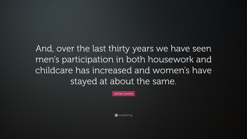 James Levine Quote: “And, over the last thirty years we have seen men’s participation in both housework and childcare has increased and women’s have stayed at about the same.”