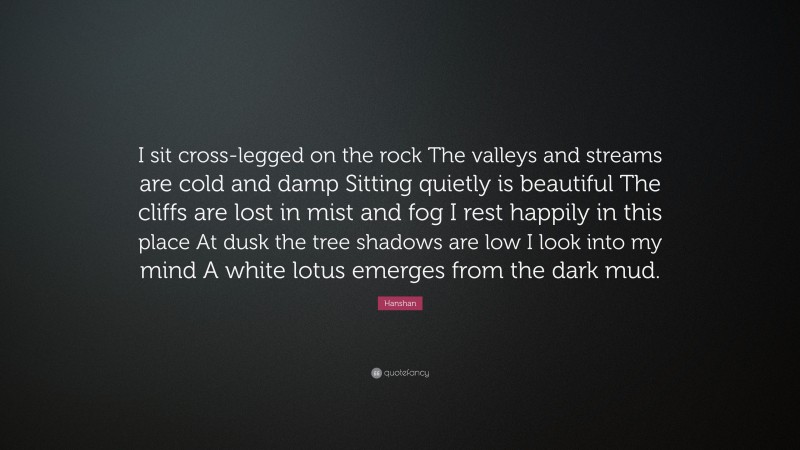 Hanshan Quote: “I sit cross-legged on the rock The valleys and streams are cold and damp Sitting quietly is beautiful The cliffs are lost in mist and fog I rest happily in this place At dusk the tree shadows are low I look into my mind A white lotus emerges from the dark mud.”