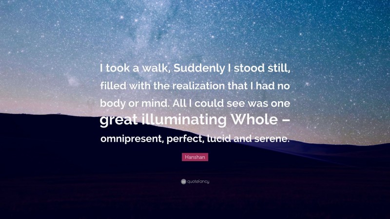 Hanshan Quote: “I took a walk, Suddenly I stood still, filled with the realization that I had no body or mind. All I could see was one great illuminating Whole – omnipresent, perfect, lucid and serene.”