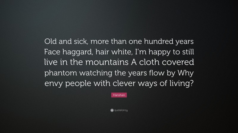 Hanshan Quote: “Old and sick, more than one hundred years Face haggard, hair white, I’m happy to still live in the mountains A cloth covered phantom watching the years flow by Why envy people with clever ways of living?”