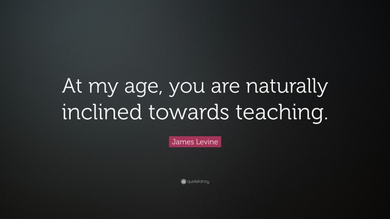 James Levine Quote: “At my age, you are naturally inclined towards teaching.”
