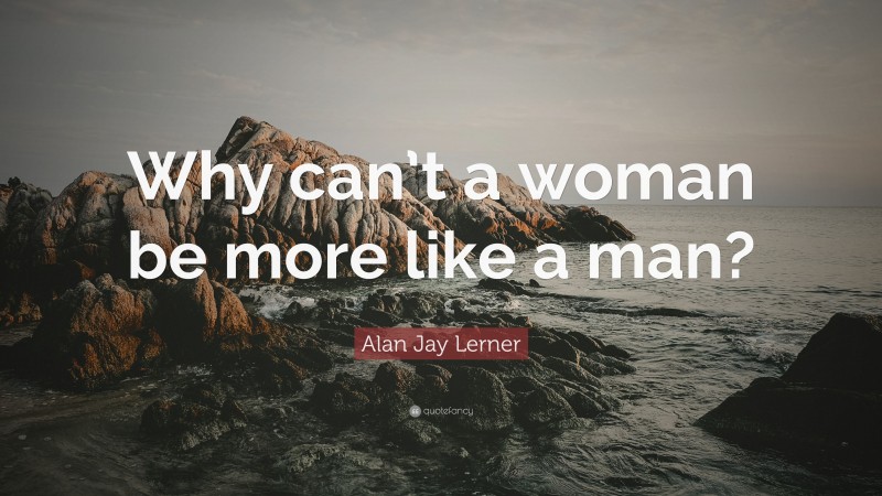 Alan Jay Lerner Quote: “Why can’t a woman be more like a man?”