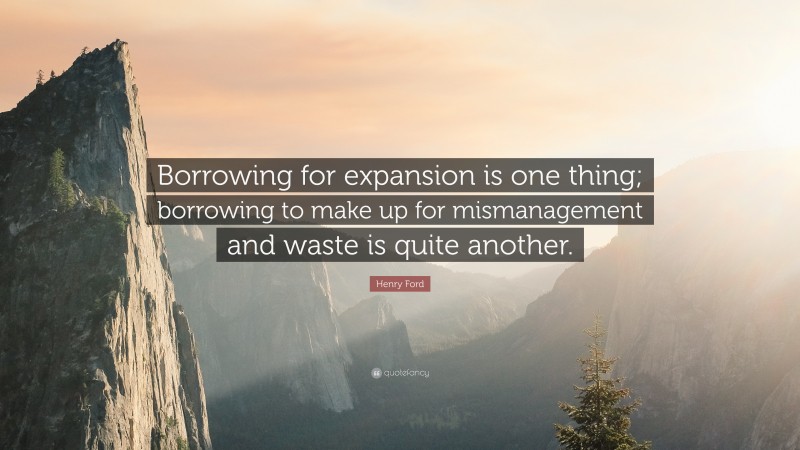 Henry Ford Quote: “Borrowing for expansion is one thing; borrowing to make up for mismanagement and waste is quite another.”