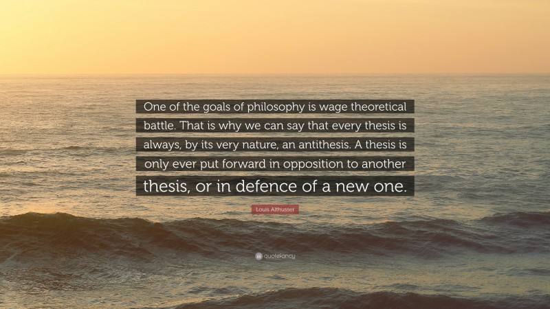 Louis Althusser Quote: “One of the goals of philosophy is wage theoretical battle. That is why we can say that every thesis is always, by its very nature, an antithesis. A thesis is only ever put forward in opposition to another thesis, or in defence of a new one.”