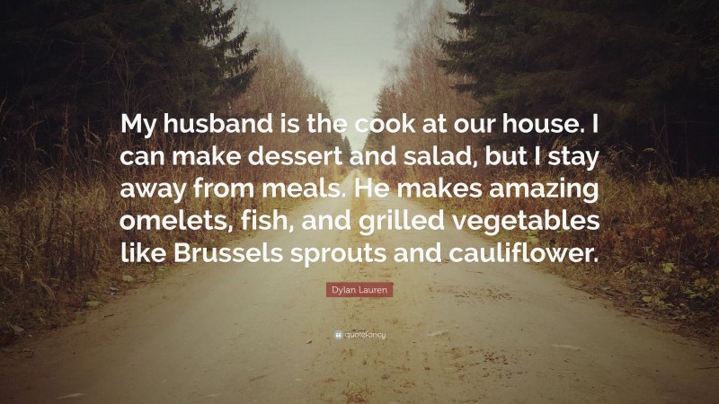 Dylan Lauren Quote: “My husband is the cook at our house. I can make dessert and salad, but I stay away from meals. He makes amazing omelets, fish, and grilled vegetables like Brussels sprouts and cauliflower.”
