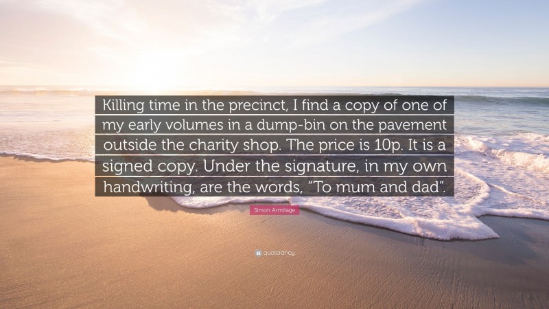 Simon Armitage Quote: “Killing time in the precinct, I find a copy of one of my early volumes in a dump-bin on the pavement outside the charity shop. The price is 10p. It is a signed copy. Under the signature, in my own handwriting, are the words, “To mum and dad”.”