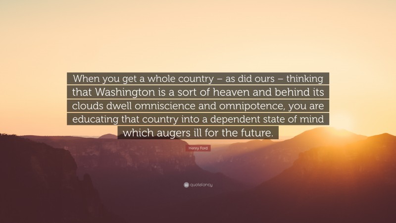 Henry Ford Quote: “When you get a whole country – as did ours – thinking that Washington is a sort of heaven and behind its clouds dwell omniscience and omnipotence, you are educating that country into a dependent state of mind which augers ill for the future.”