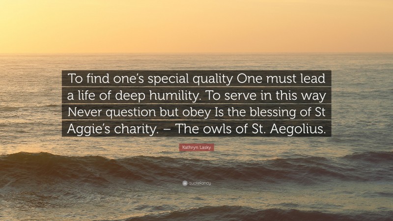 Kathryn Lasky Quote: “To find one’s special quality One must lead a life of deep humility. To serve in this way Never question but obey Is the blessing of St Aggie’s charity. – The owls of St. Aegolius.”