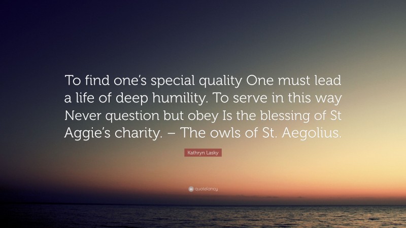 Kathryn Lasky Quote: “To find one’s special quality One must lead a life of deep humility. To serve in this way Never question but obey Is the blessing of St Aggie’s charity. – The owls of St. Aegolius.”