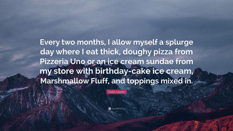 Dylan Lauren Quote: “Every two months, I allow myself a splurge day where I eat thick, doughy pizza from Pizzeria Uno or an ice cream sundae from my store with birthday-cake ice cream, Marshmallow Fluff, and toppings mixed in.”