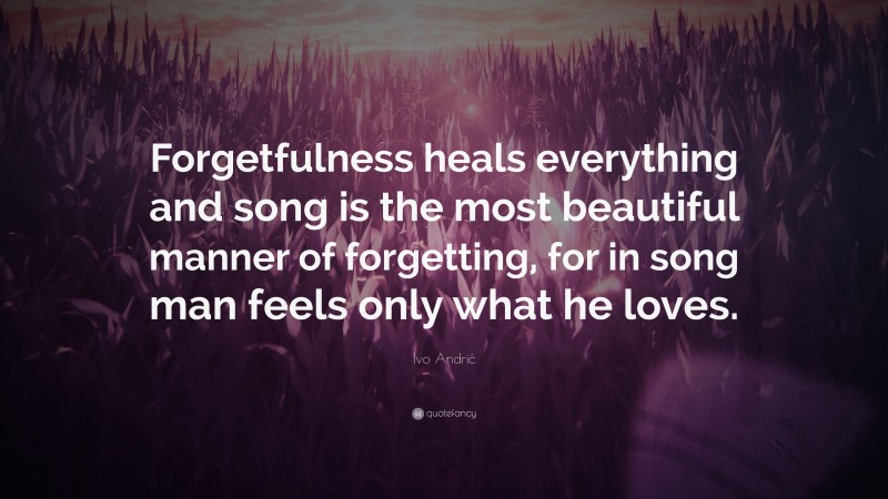 Ivo Andrić Quote: “Forgetfulness heals everything and song is the most beautiful manner of forgetting, for in song man feels only what he loves.”