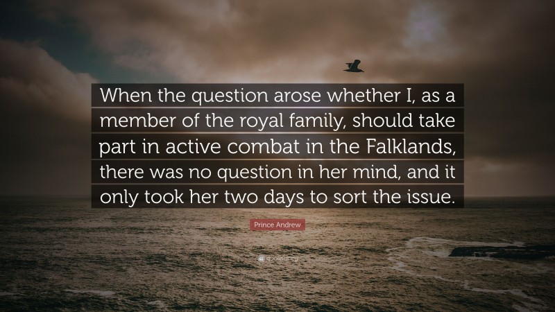 Prince Andrew Quote: “When the question arose whether I, as a member of the royal family, should take part in active combat in the Falklands, there was no question in her mind, and it only took her two days to sort the issue.”