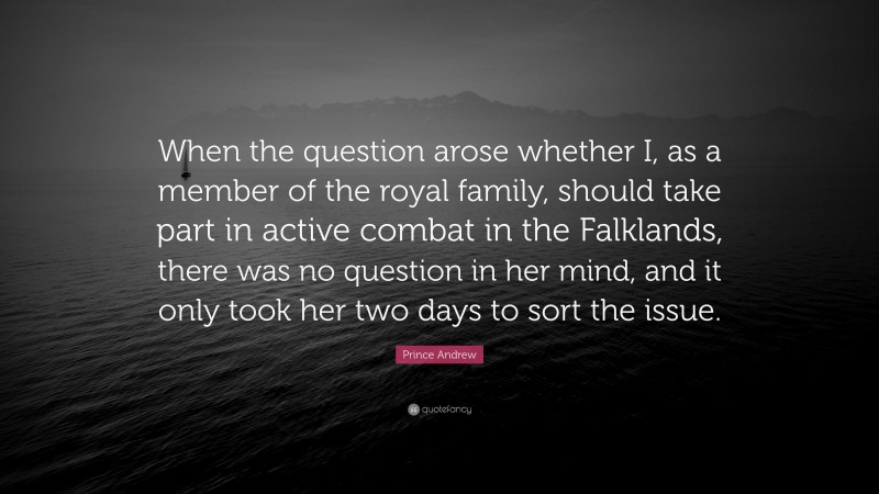 Prince Andrew Quote: “When the question arose whether I, as a member of the royal family, should take part in active combat in the Falklands, there was no question in her mind, and it only took her two days to sort the issue.”