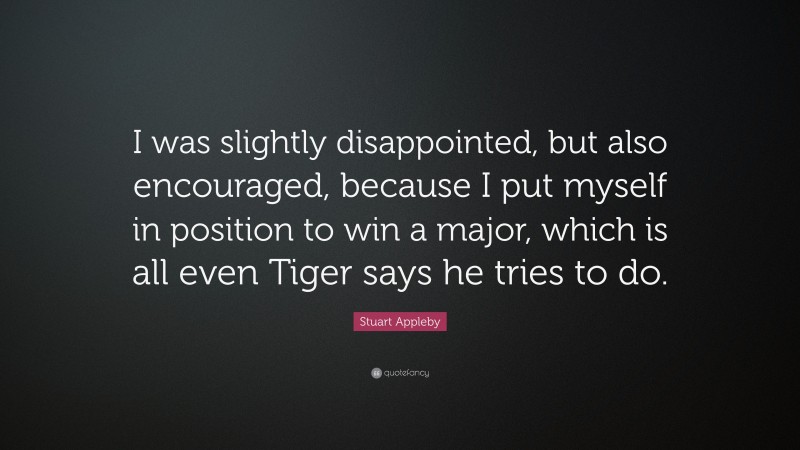 Stuart Appleby Quote: “I was slightly disappointed, but also encouraged, because I put myself in position to win a major, which is all even Tiger says he tries to do.”