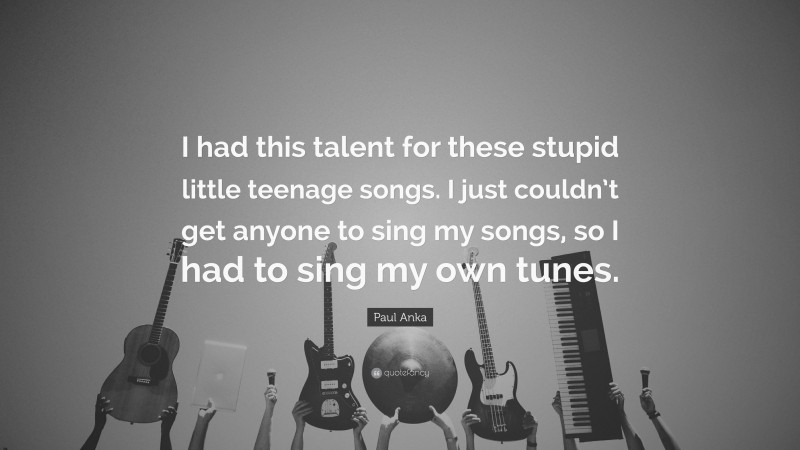 Paul Anka Quote: “I had this talent for these stupid little teenage songs. I just couldn’t get anyone to sing my songs, so I had to sing my own tunes.”