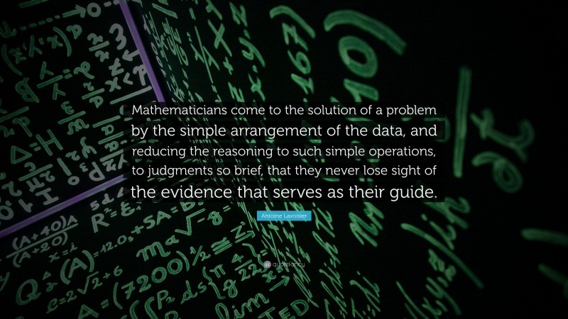Antoine Lavoisier Quote: “Mathematicians come to the solution of a problem by the simple arrangement of the data, and reducing the reasoning to such simple operations, to judgments so brief, that they never lose sight of the evidence that serves as their guide.”
