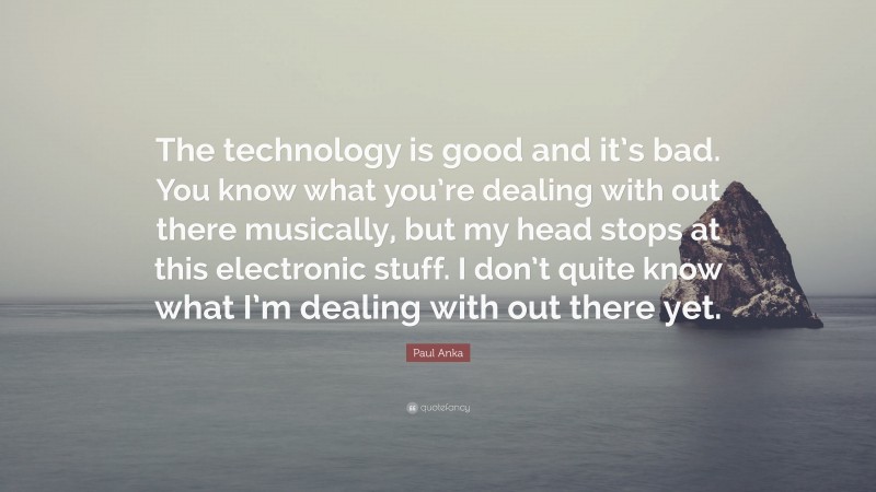 Paul Anka Quote: “The technology is good and it’s bad. You know what you’re dealing with out there musically, but my head stops at this electronic stuff. I don’t quite know what I’m dealing with out there yet.”