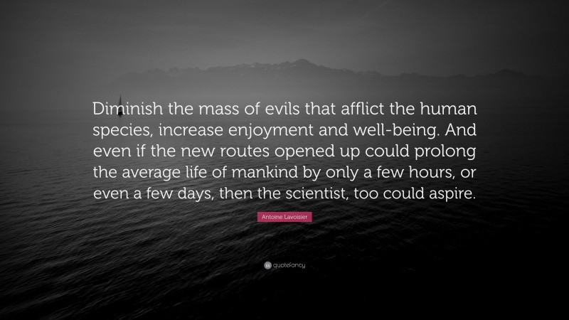 Antoine Lavoisier Quote: “Diminish the mass of evils that afflict the human species, increase enjoyment and well-being. And even if the new routes opened up could prolong the average life of mankind by only a few hours, or even a few days, then the scientist, too could aspire.”