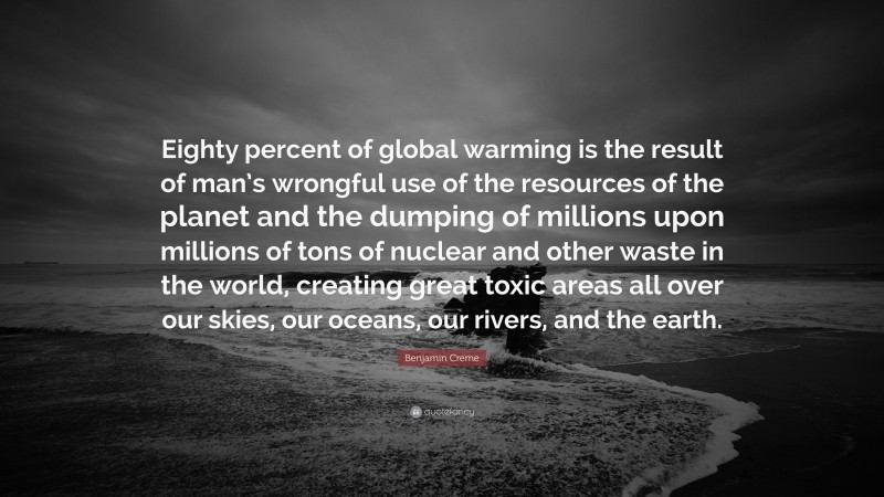 Benjamin Creme Quote: “Eighty percent of global warming is the result of man’s wrongful use of the resources of the planet and the dumping of millions upon millions of tons of nuclear and other waste in the world, creating great toxic areas all over our skies, our oceans, our rivers, and the earth.”