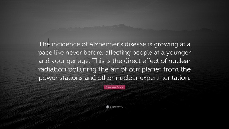 Benjamin Creme Quote: “The incidence of Alzheimer’s disease is growing at a pace like never before, affecting people at a younger and younger age. This is the direct effect of nuclear radiation polluting the air of our planet from the power stations and other nuclear experimentation.”