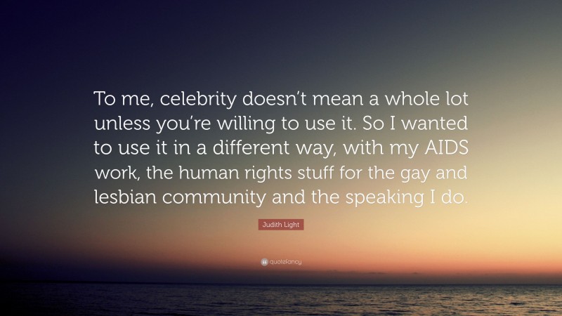 Judith Light Quote: “To me, celebrity doesn’t mean a whole lot unless you’re willing to use it. So I wanted to use it in a different way, with my AIDS work, the human rights stuff for the gay and lesbian community and the speaking I do.”